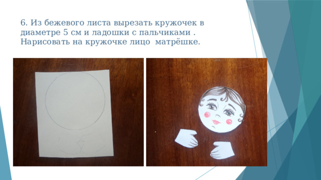 6. Из бежевого листа вырезать кружочек в диаметре 5 см и ладошки с пальчиками . Нарисовать на кружочке лицо матрёшке. 