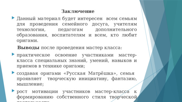  Заключение Данный материал будет интересен всем семьям для проведения семейного досуга, учителям технологии, педагогам дополнительного образования, воспитателям и всем, кто любит оригами.  Выводы после проведения мастер класса: практическое освоение участниками мастер-класса специальных знаний, умений, навыков и приемов в технике оригами; создавая оригами «Русская Матрёшка», семья проявляет творческую инициативу, фантазию, мышление; рост мотивации участников мастер-класса к формированию собственного стиля творческой деятельности. 