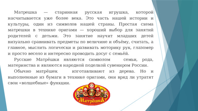 Матрешка — старинная русская игрушка, которой насчитывается уже более века. Это часть нашей истории и культуры, один из символов нашей страны. Простая схема матрешки в технике оригами — хороший выбор для занятий родителей с детьми. Это занятие научит младших детей визуально сравнивать предметы по величине и объёму, считать, а главное, мыслить логически и развивать моторику рук, глазомер и просто весело и интересно проводить досуг с семьёй. Русские Матрёшки являются символом семьи, рода, материнства и являются народной поделкой сувениром России. Обычно матрёшек изготавливают из дерева. Но и выполненные из бумаги в технике оригами, они вряд ли утратят свои «волшебные» функции. 