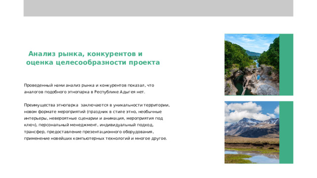  Анализ рынка, конкурентов и оценка целесообразности проекта Проведенный нами анализ рынка и конкурентов показал, что аналогов подобного этнопарка в Республике Адыгея нет. Преимущества этнопарка заключаются в уникальности территории, новом формате мероприятий (праздник в стиле этно, необычные интерьеры, невероятные сценарии и анимация, мероприятия под ключ), персональный менеджмент, индивидуальный подход, трансфер, предоставление презентационного оборудования, применение новейших компьютерных технологий и многое другое. 