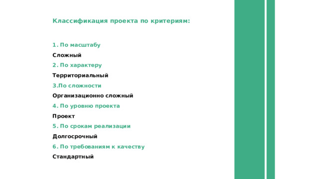 Классификация проекта по критериям: 1. По масштабу Сложный 2. По характеру Территориальный 3.По сложности Организационно сложный 4. По уровню проекта Проект 5. По срокам реализации Долгосрочный 6. По требованиям к качеству Стандартный 