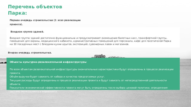 Перечень объектов Парка: Первая очередь строительства (1 этап реализации проекта).  Входная группа зданий.  Входная группа зданий достаточно функциональна и предусматривает размещение билетных касс, трансфертной группы, помещения для охраны, медицинского кабинета, административных помещений для персонала, кафе для посетителей Парка на 30 посадочных мест с блюдами кухни адыгов, экспозиций, сувенирных лавок и магазинов. Вторая очередь строительства. Объекты культурно-развлекательной инфраструктуры  По всем объектам развлекательной инфраструктуры окончательные характеристики будут определены в процессе реализации проекта. Объём выручки будет зависеть от набора и качества предлагаемых услуг. Текущие расходы будут определены в процессе реализации проекта и будут зависеть от непосредственной деятельности объекта. Показатели экономической эффективности проекта могут быть определены после выбора ценовой политики, определения системы менеджмента и маркетинга. 