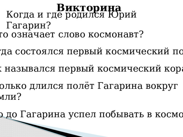 Викторина Когда и где родился Юрий Гагарин? Что означает слово космонавт? Когда состоялся первый космический полёт? Как назывался первый космический корабль? Сколько длился полёт Гагарина вокруг Земли? Кто до Гагарина успел побывать в космосе? 