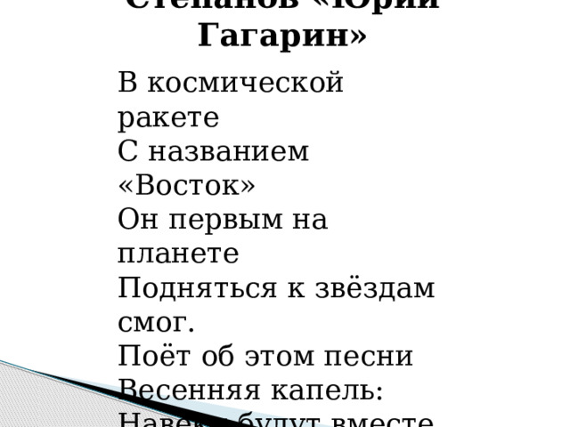 Владимир Степанов «Юрий Гагарин»    В космической ракете  С названием «Восток»  Он первым на планете  Подняться к звёздам смог.  Поёт об этом песни  Весенняя капель:  Навеки будут вместе  Гагарин и апрель.    