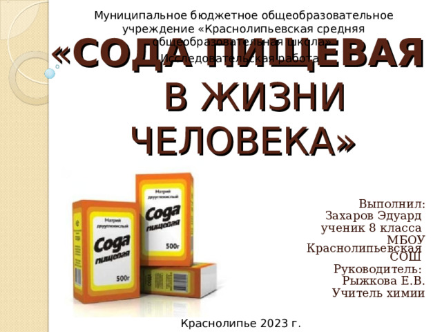 Муниципальное бюджетное общеобразовательное учреждение «Краснолипьевская средняя общеобразовательная школа» Исследовательская работа  « СОДА ПИЩЕВАЯ    В ЖИЗНИ ЧЕЛОВЕКА» Выполнил: Захаров Эдуард ученик 8 класса МБОУ Краснолипьевская СОШ Руководитель :  Рыжкова Е.В. Учитель химии Краснолипье 2023 г. 