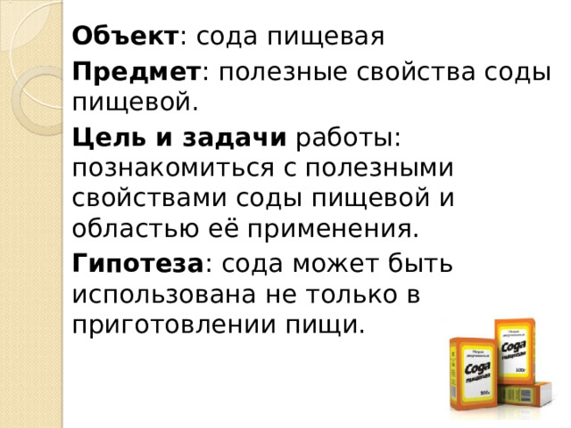 Объект : сода пищевая Предмет : полезные свойства соды пищевой. Цель и задачи работы: познакомиться с полезными свойствами соды пищевой и областью её применения. Гипотеза : сода может быть использована не только в приготовлении пищи. 