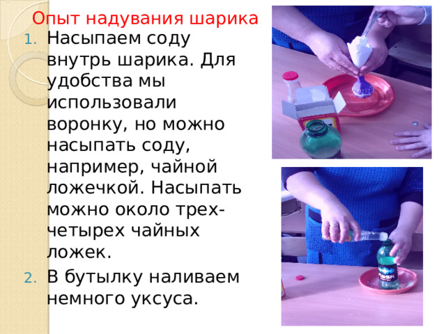 Опыт надувания шарика Насыпаем соду внутрь шарика. Для удобства мы использовали воронку, но можно насыпать соду, например, чайной ложечкой. Насыпать можно около трех- четырех чайных ложек. В бутылку наливаем немного уксуса. 