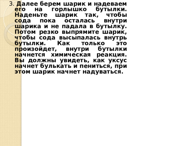 3. Далее берем шарик и надеваем его на горлышко бутылки. Наденьте шарик так, чтобы сода пока осталась внутри шарика и не падала в бутылку. Потом резко выпрямите шарик, чтобы сода высыпалась внутрь бутылки. Как только это произойдет, внутри бутылки начнется химическая реакция. Вы должны увидеть, как уксус начнет булькать и пениться, при этом шарик начнет надуваться. 