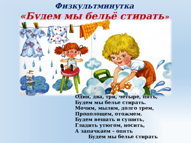 Физкультминутка «Будем мы бельё стирать » Один, два, три, четыре, пять, Будем мы белье стирать. Мочим, мылим, долго трем, Прополощем, отожмем. Будем вешать и сушить, Гладить утюгом, носить, А запачкаем – опять  Будем мы белье стирать 
