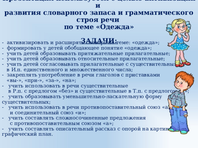 Презентация используется с целью активизации и  развития словарного запаса и грамматического строя речи  по теме «Одежда»   ЗАДАЧИ: - активизировать и расширять словарь по теме: «одежда»;  - формировать у детей обобщающее понятие «одежда»;  - учить детей образовывать притяжательные прилагательные;  - учить детей образовывать относительные прилагательные;  - учить детей согласовывать прилагательные с существительными  в И.п. единственного и множественного числа;  - закреплять употребление в речи глаголов с приставками  «вы-», «при-», «за-», «на»;  - учить использовать в речи существительные  в Р.п. с предлогом «без» и существительные в Т.п. с предлогом «с»;  - учить образовывать уменьшительно-ласкательную форму существительных;  - учить использовать в речи противопоставительный союз «а»  и соединительный союз «и»;  - учить составлять сложносочиненные предложения  с противопоставительным союзом «а»;  - учить составлять описательный рассказ с опорой на картинно-графический план.   
