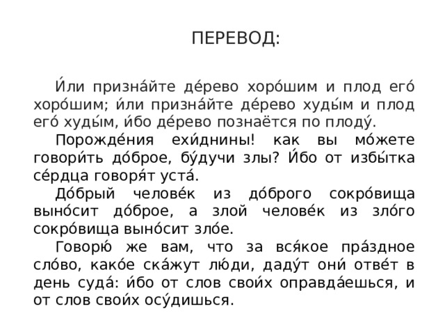 ПЕРЕВОД: И́ли призна́йте де́рево хоро́шим и плод его́ хоро́шим; и́ли призна́йте де́рево худы́м и плод его́ худы́м, и́бо де́рево познаётся по плоду́. Порожде́ния ехи́днины! как вы мо́жете говори́ть до́брое, бу́дучи злы? И́бо от избы́тка се́рдца говоря́т уста́. До́брый челове́к из до́брого сокро́вища выно́сит до́брое, а злой челове́к из зло́го сокро́вища выно́сит зло́е. Говорю́ же вам, что за вся́кое пра́здное сло́во, како́е ска́жут лю́ди, даду́т они́ отве́т в день суда́: и́бо от слов свои́х оправда́ешься, и от слов свои́х осу́дишься.  