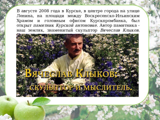 В августе 2008 года в Курске, в центре города на улице Ленина, на площади между Воскресенско-Ильинским Храмом и головным офисом Курскпромбанка, был открыт памятник Курской антоновке . Автор памятника - наш земляк, знаменитый скульптор Вячеслав Клыков . Курская антоновка стала одной из последних его работ.   