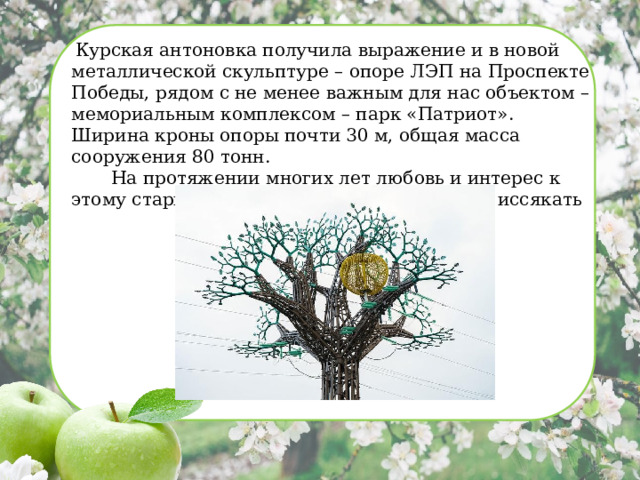   Курская антоновка получила выражение и в новой металлической скульптуре – опоре ЛЭП на Проспекте Победы, рядом с не менее важным для нас объектом – мемориальным комплексом – парк «Патриот». Ширина кроны опоры почти 30 м, общая масса сооружения 80 тонн.   На протяжении многих лет любовь и интерес к этому старинному сорту яблок не перестает иссякать  