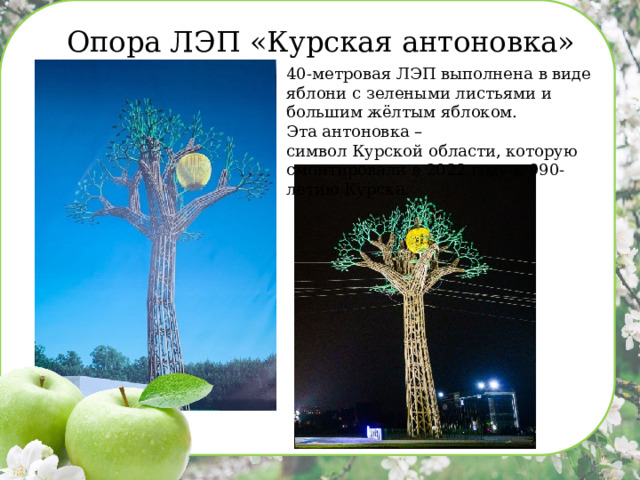 Опора ЛЭП «Курская антоновка» 40-метровая ЛЭП выполнена в виде яблони с зелеными листьями и большим жёлтым яблоком. Эта антоновка – символ Курской области, которую смонтировали в 2022 году к 990-летию Курска. 