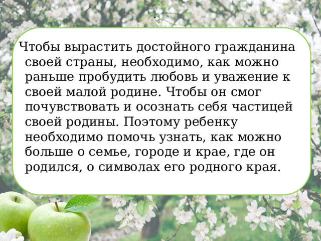 . Чтобы вырастить достойного гражданина своей страны, необходимо, как можно раньше пробудить любовь и уважение к своей малой родине. Чтобы он смог почувствовать и осознать себя частицей своей родины. Поэтому ребенку необходимо помочь узнать, как можно больше о семье, городе и крае, где он родился, о символах его родного края. 