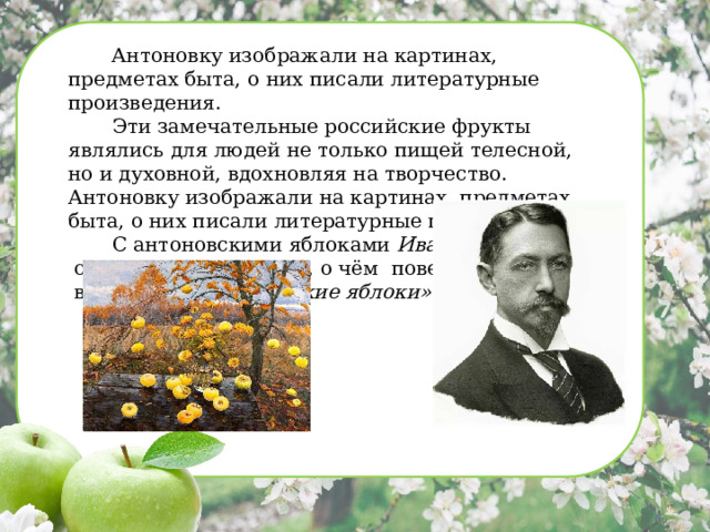 Эти замечательные российские фрукты являлись для людей не только пищей телесной, но и духовной, вдохновляя на творчество. Антоновку изображали на картинах, предметах быта, о них писали литературные произведения. С антоновскими яблоками Иван Бунин связывал целую эпоху, о чём повествуется в рассказе «Антоновские яблоки».   Антоновку изображали на картинах, предметах быта, о них писали литературные произведения.  Эти замечательные российские фрукты являлись для людей не только пищей телесной, но и духовной, вдохновляя на творчество. Антоновку изображали на картинах, предметах быта, о них писали литературные произведения.  С антоновскими яблоками Иван Бунин  связывал целую эпоху, о чём повествуется  в рассказе «Антоновские яблоки».   