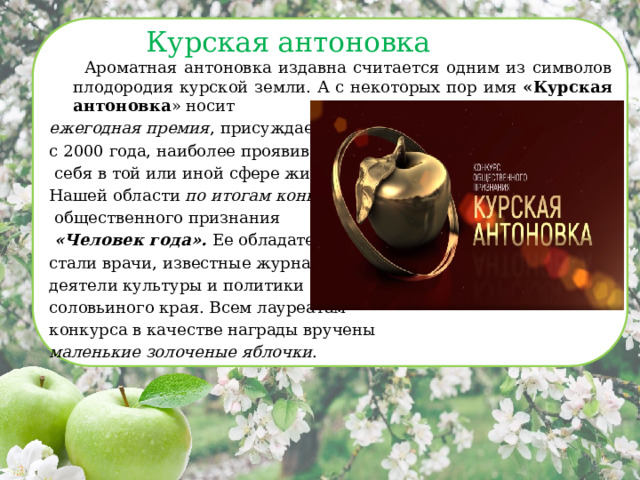 Курская антоновка  Ароматная антоновка издавна считается одним из символов плодородия курской земли. А с некоторых пор имя «Курская антоновка » носит ежегодная премия , присуждаемая с 2000 года, наиболее проявившим  себя в той или иной сфере жителям Нашей области по итогам конкурса  общественного признания  «Человек года». Ее обладателями стали врачи, известные журналисты, деятели культуры и политики соловьиного края. Всем лауреатам конкурса в качестве награды вручены маленькие золоченые яблочки . 