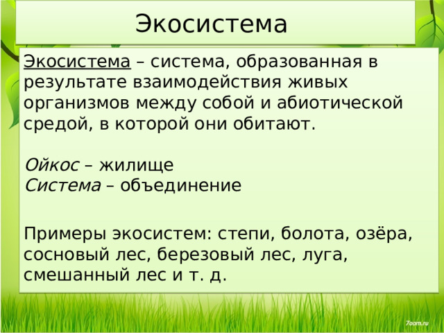 Экосистема Экосистема – система, образованная в результате взаимодействия живых организмов между собой и абиотической средой, в которой они обитают. Ойкос – жилище Система – объединение Примеры экосистем: степи, болота, озёра, сосновый лес, березовый лес, луга, смешанный лес и т. д. 