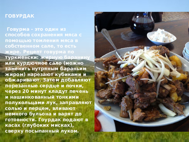   ГОВУРДАК     Говурма - это один из способов сохранения мяса с помощью томления мяса в собственном сале, то есть жире. Рецепт говурма по туркменски: жирную баранину или курдючное сало (можно заменить нутряным бараньим жиром) нарезают кубиками и обжаривают. Затем добавляют порезанные сердце и почки, через 20 минут кладут печень и нашинкованный тонкими полукольцами лук, заправляют солью и перцем, вливают немного бульона и варят до готовности. Гоурдак подают в касах (глубоких мисках), сверху посыпанный луком. 
