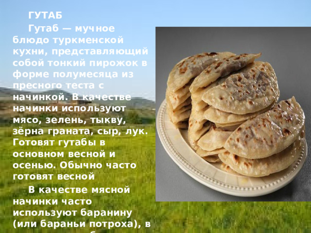   ГУТАБ     Гутаб — мучное блюдо туркменской кухни, представляющий собой тонкий пирожок в форме полумесяца из пресного теста с начинкой. В качестве начинки используют мясо, зелень, тыкву, зёрна граната, сыр, лук. Готовят гутабы в основном весной и осенью. Обычно часто готовят весной   В качестве мясной начинки часто используют баранину (или бараньи потроха), в прошлом гутабы делали также из верблюжатины   