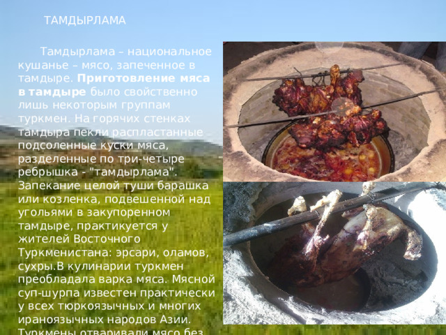    ТАМДЫРЛАМА     Тамдырлама – национальное кушанье – мясо, запеченное в тамдыре. Приготовление мяса в тамдыре было свойственно лишь некоторым группам туркмен. На горячих стенках тамдыра пекли распластанные подсоленные куски мяса, разделенные по три-четыре ребрышка - 