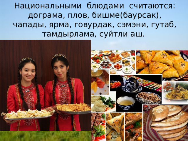 Национальными блюдами считаются: дограма, плов, бишме(баурсак), чапады, ярма, говурдак, сэмэни, гутаб, тамдырлама, суйтли аш.        