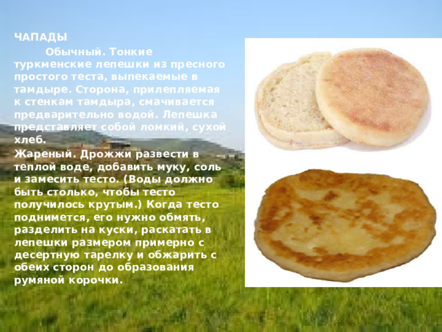  ЧАПАДЫ        Обычный. Тонкие туркменские лепешки из пресного простого теста, выпекаемые в тамдыре. Сторона, прилепляемая к стенкам тамдыра, смачивается предварительно водой. Лепешка представляет собой ломкий, сухой хлеб.   Жареный. Дрожжи развести в теплой воде, добавить муку, соль и замесить тесто. (Воды должно быть столько, чтобы тесто получилось крутым.) Когда тесто поднимется, его нужно обмять, разделить на куски, раскатать в лепешки размером примерно с десертную тарелку и обжарить с обеих сторон до образования румяной корочки. 