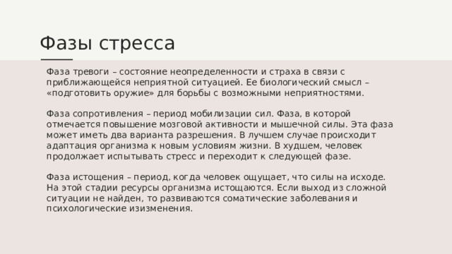 Фазы стресса Фаза тревоги – состояние неопределенности и страха в связи с приближающейся неприятной ситуацией. Ее биологический смысл – «подготовить оружие» для борьбы с возможными неприятностями. Фаза сопротивления – период мобилизации сил. Фаза, в которой отмечается повышение мозговой активности и мышечной силы. Эта фаза может иметь два варианта разрешения. В лучшем случае происходит адаптация организма к новым условиям жизни. В худшем, человек продолжает испытывать стресс и переходит к следующей фазе. Фаза истощения – период, когда человек ощущает, что силы на исходе. На этой стадии ресурсы организма истощаются. Если выход из сложной ситуации не найден, то развиваются соматические заболевания и психологические изизменения. 