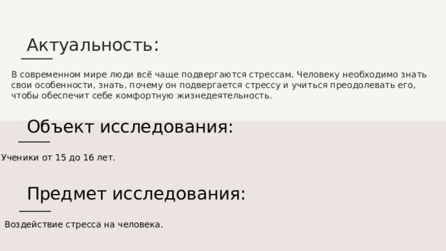 Актуальность : В современном мире люди всё чаще подвергаются стрессам. Человеку необходимо знать свои особенности, знать, почему он подвергается стрессу и учиться преодолевать его, чтобы обеспечит себе комфортную жизнедеятельность. Объект исследования: Ученики от 15 до 16 лет. Предмет исследования: Воздействие стресса на человека. 