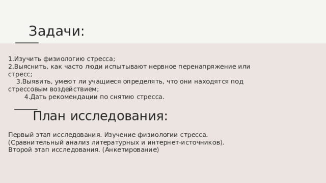 Задачи: 1.Изучить физиологию стресса; 2.Выяснить, как часто люди испытывают нервное перенапряжение или стресс; 3.Выявить, умеют ли учащиеся определять, что они находятся под стрессовым воздействием; 4.Дать рекомендации по снятию стресса.  План исследования : Первый этап исследования. Изучение физиологии стресса. (Сравнительный анализ литературных и интернет-источников). Второй этап исследования. (Анкетирование) 