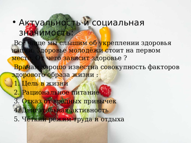 Актуальность и социальная значимость:  Всё чаще мы слышим об укреплении здоровья нации. Здоровье молодёжи стоит на первом месте. От чего зависит здоровье ?  Врачам хорошо известна совокупность факторов здорового образа жизни :  1. Цель в жизни  2. Рациональное питание  3. Отказ от вредных привычек  4. Двигательная активность  5. Чёткий режим труда и отдыха 