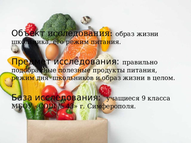 Объект исследования: образ жизни школьника, его режим питания. Предмет исследования: правильно подобранные полезные продукты питания, режим дня школьников и образ жизни в целом. База исследования: учащиеся 9 класса МБОУ «СОШ № 43» г. Симферополя. 