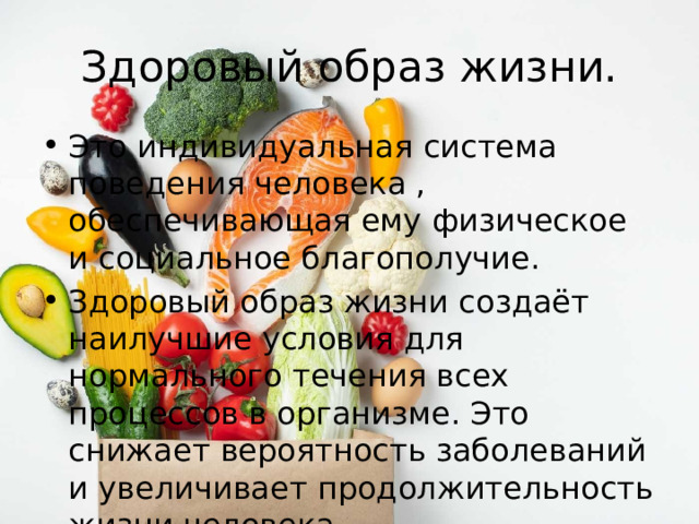 Здоровый образ жизни. Это индивидуальная система поведения человека , обеспечивающая ему физическое и социальное благополучие. Здоровый образ жизни создаёт наилучшие условия для нормального течения всех процессов в организме. Это снижает вероятность заболеваний и увеличивает продолжительность жизни человека. 