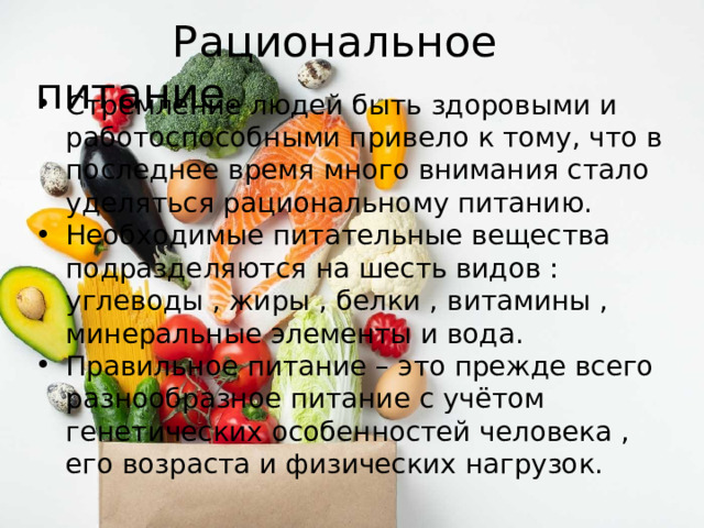  Рациональное питание. Стремление людей быть здоровыми и работоспособными привело к тому, что в последнее время много внимания стало уделяться рациональному питанию. Необходимые питательные вещества подразделяются на шесть видов : углеводы , жиры , белки , витамины , минеральные элементы и вода. Правильное питание – это прежде всего разнообразное питание с учётом генетических особенностей человека , его возраста и физических нагрузок. 