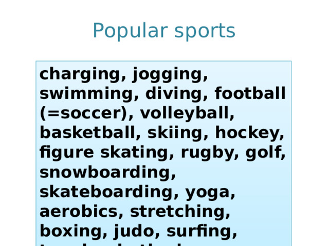 Popular sports charging, jogging, swimming, diving, football (=soccer), volleyball, basketball, skiing, hockey, figure skating, rugby, golf, snowboarding, skateboarding, yoga, aerobics, stretching, boxing, judo, surfing, tennis, rhythmic gymnastics 