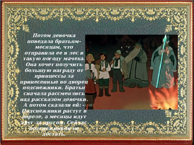 Потом девочка поведала братьям-месяцам, что отправила ее в лес в такую погоду мачеха. Она хочет получить большую награду от принцессы за принесенные во дворец подснежники. Братья сначала рассмеялись над рассказом девочки. А потом сказали ей: - Подснежники растут в апреле, а месяцы идут друг за другом. Сейчас подснежников не достать.  
