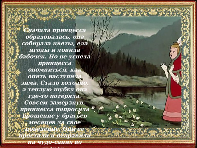 Сначала принцесса обрадовалась, она собирала цветы, ела ягоды и ловила бабочек. Но не успела принцесса опомниться, как опять наступила зима. Стало холодно, а теплую шубку она где-то потеряла. Совсем замерзнув, принцесса попросила прощение у братьев месяцев за свое поведение. Они ее простили и отправили на чудо-санях во дворец.  