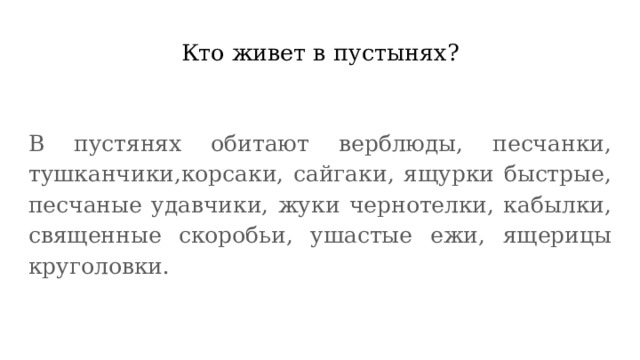 Кто живет в пустынях? В пустянях обитают верблюды, песчанки, тушканчики,корсаки, сайгаки, ящурки быстрые, песчаные удавчики, жуки чернотелки, кабылки, священные скоробьи, ушастые ежи, ящерицы круголовки. 