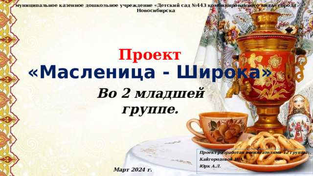 муниципальное казенное дошкольное учреждение «Детский сад №443 комбинированного вида» города Новосибирска Проект  «Масленица - Широка»   Во 2 младшей группе.  Проект разработан воспитателями 12 группы: Кайгородовой И.А. Юрк А.Л. 2021 г. Март 2024 г. 