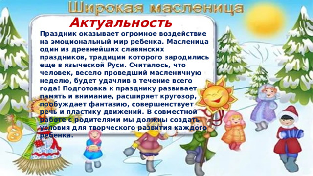 Актуальность Праздник оказывает огромное воздействие на эмоциональный мир ребенка. Масленица один из древнейших славянских праздников, традиции которого зародились еще в языческой Руси. Считалось, что человек, весело проведший масленичную неделю, будет удачлив в течение всего года! Подготовка к празднику развивает память и внимание, расширяет кругозор, пробуждает фантазию, совершенствует речь и пластику движений. В совместной работе с родителями мы должны создать условия для творческого развития каждого ребенка. 