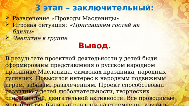 3 этап – заключительный:  Развлечение «Проводы Масленицы» Игровая ситуация:  «Приглашаем гостей на блины» Чаепитие в группе Вывод. В результате проектной   деятельности у детей были сформированы представления о русском народном празднике Масленица, символах праздника, народных гуляниях. Повысился интерес к народным подвижным играм, забавам, развлечениям. Проект   способствовал развитию у детей любознательности, творческих способностей, двигательной активности. Все проводимые мероприятия были направлены на стремление изучить традиции родной страны. 