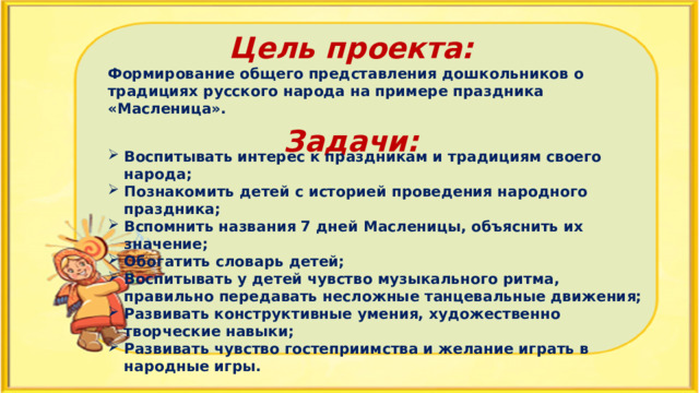 Цель проекта: Формирование общего представления дошкольников о традициях русского народа на примере праздника «Масленица».  Задачи: Воспитывать интерес к праздникам и традициям своего народа; Познакомить детей с историей проведения народного праздника; Вспомнить названия 7 дней Масленицы, объяснить их значение; Обогатить словарь детей; Воспитывать у детей чувство музыкального ритма, правильно передавать несложные танцевальные движения; Развивать конструктивные умения, художественно творческие навыки; Развивать чувство гостеприимства и желание играть в народные игры. 