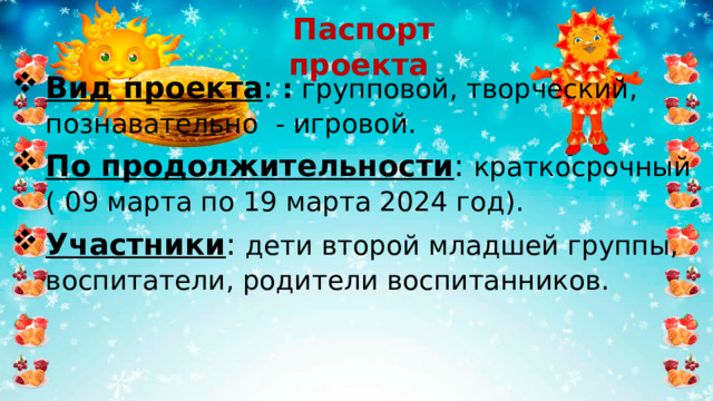 Паспорт проекта Вид проекта : :  групповой, творческий , познавательно - игровой . По продолжительности : краткосрочный ( 09 марта по 19 марта 2024 год). Участники : дети второй младшей группы, воспитатели, родители воспитанников. 