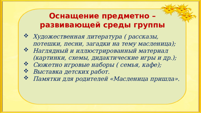 Оснащение предметно – развивающей среды группы  Художественная литература ( рассказы, потешки, песни, загадки на тему масленица); Наглядный и иллюстрированный материал (картинки, схемы, дидактические игры и др.); Сюжетно игровые наборы ( семья, кафе); Выставка детских работ. Памятки для родителей «Масленица пришла». 