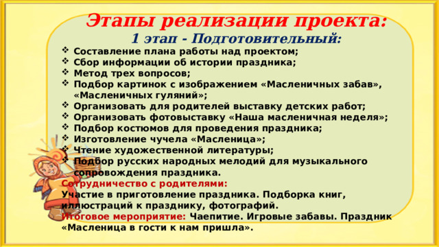 Этапы реализации проекта: 1 этап - Подготовительный: Составление плана работы над проектом; Сбор информации об истории праздника; Метод трех вопросов; Подбор картинок с изображением «Масленичных забав», «Масленичных гуляний»; Организовать для родителей выставку детских работ; Организовать фотовыставку «Наша масленичная неделя»; Подбор костюмов для проведения праздника; Изготовление чучела «Масленица»; Чтение художественной литературы; Подбор русских народных мелодий для музыкального сопровождения праздника. Сотрудничество с родителями: Участие в приготовление праздника. Подборка книг, иллюстраций к празднику, фотографий. Итоговое мероприятие: Чаепитие. Игровые забавы. Праздник «Масленица в гости к нам пришла». 