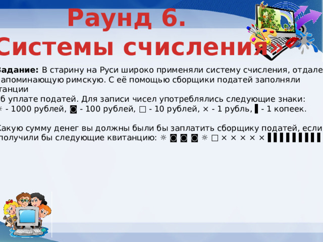 Раунд 6. «Системы счисления» Задание: В старину на Руси широко применяли систему счисления, отдаленно напоминающую римскую. С её помощью сборщики податей заполняли квитанции об уплате податей. Для записи чисел употреблялись следующие знаки: ☼ - 1000 рублей, ◙ - 100 рублей, □ - 10 рублей, × - 1 рубль, ▌- 1 копеек. Какую сумму денег вы должны были бы заплатить сборщику податей, если  получили бы следующие квитанцию: ☼ ◙ ◙ ◙ ☼ □ × × × × × ▌▌▌▌▌▌▌▌▌ 