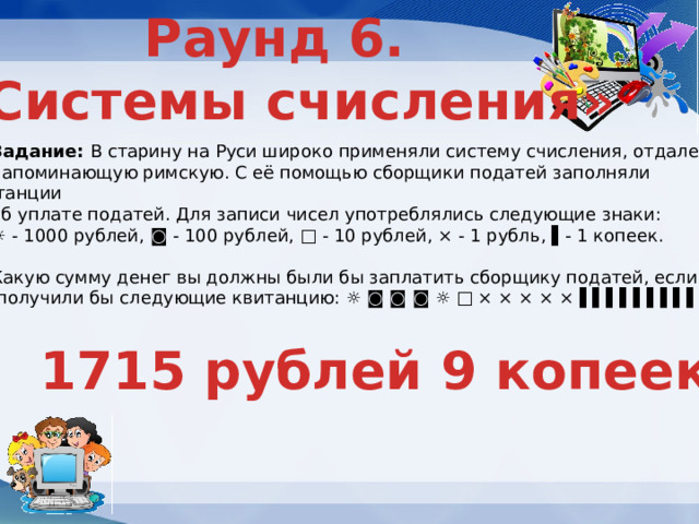 Раунд 6. «Системы счисления» Задание: В старину на Руси широко применяли систему счисления, отдаленно напоминающую римскую. С её помощью сборщики податей заполняли квитанции об уплате податей. Для записи чисел употреблялись следующие знаки: ☼ - 1000 рублей, ◙ - 100 рублей, □ - 10 рублей, × - 1 рубль, ▌- 1 копеек. Какую сумму денег вы должны были бы заплатить сборщику податей, если  получили бы следующие квитанцию: ☼ ◙ ◙ ◙ ☼ □ × × × × × ▌▌▌▌▌▌▌▌▌ 1715 рублей 9 копеек 