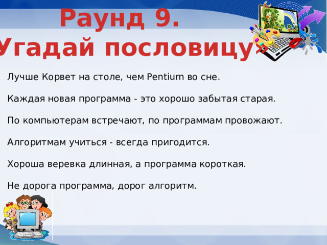 Раунд 9. «Угадай пословицу» Лучше Корвет на столе, чем Pentium во сне. Каждая новая программа - это хорошо забытая старая. По компьютерам встречают, по программам провожают. Алгоритмам учиться - всегда пригодится. Хороша веревка длинная, а программа короткая. Не дорога программа, дорог алгоритм. 