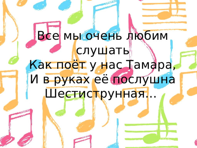 Все мы очень любим слушать  Как поёт у нас Тамара,  И в руках её послушна  Шестиструнная…  