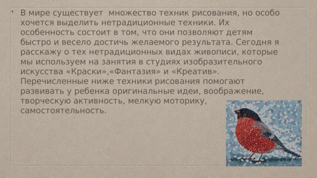 В мире существует множество техник рисования, но особо хочется выделить нетрадиционные техники. Их особенность состоит в том, что они позволяют детям быстро и весело достичь желаемого результата. Сегодня я расскажу о тех нетрадиционных видах живописи, которые мы используем на занятия в студиях изобразительного искусства «Краски»,«Фантазия» и «Креатив». Перечисленные ниже техники рисования помогают развивать у ребенка оригинальные идеи, воображение, творческую активность, мелкую моторику, самостоятельность. 